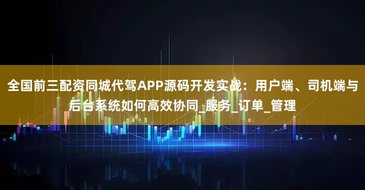全国前三配资同城代驾APP源码开发实战：用户端、司机端与后台系统如何高效协同_服务_订单_管理